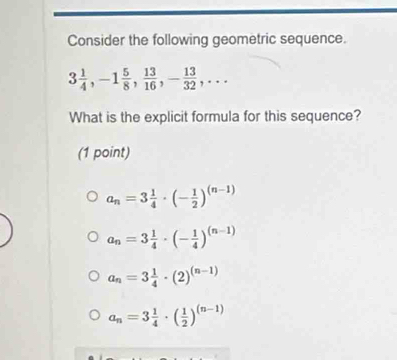 Consider the following geometric sequence.
3 1/4 , -1 5/8 ,  13/16 , - 13/32 ,... 
What is the explicit formula for this sequence?
(1 point)
a_n=3 1/4 · (- 1/2 )^(n-1)
a_n=3 1/4 · (- 1/4 )^(n-1)
a_n=3 1/4 · (2)^(n-1)
a_n=3 1/4 · ( 1/2 )^(n-1)