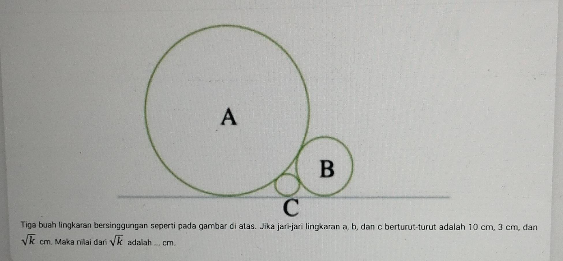 Tiga buah lingkaran bersinggungan seperti pada gambar di atas. Jika jari-jari lingkaran a, b, dan c berturut-turut adalah 10 cm, 3 cm, dan
sqrt(k)cm. Maka nilai dari sqrt(k) adalah ... cm.