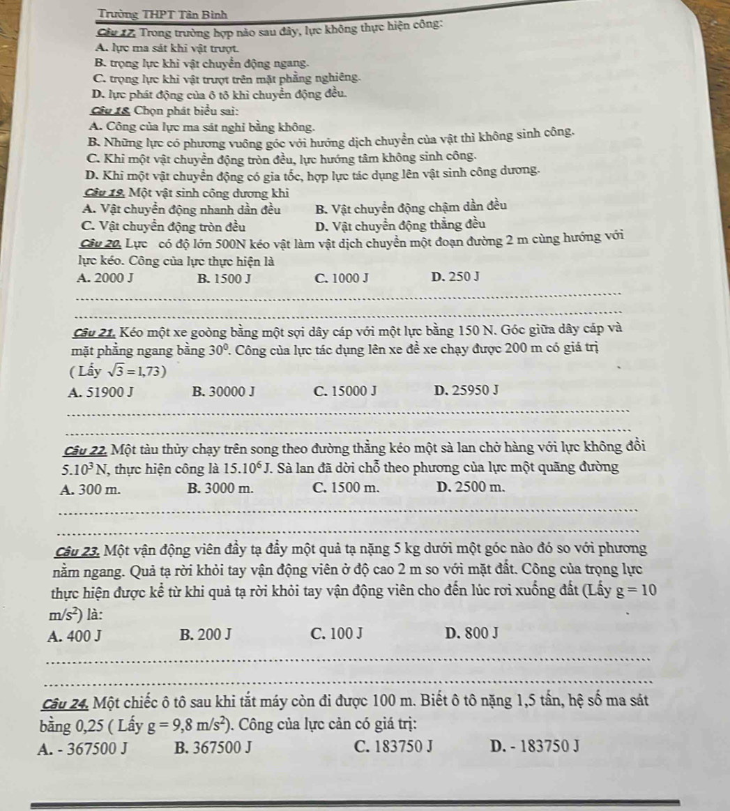 Trường THPT Tân Bình
Câu 17. Trong trường hợp nào sau đây, lực không thực hiện công:
A. lực ma sát khi vật trượt.
B. trọng lực khi vật chuyển động ngang.
C. trọng lực khi vật trượt trên mặt phẳng nghiêng.
D. lực phát động của ô tô khi chuyển động đều.
Câu 18 Chọn phát biểu sai:
A. Công của lực ma sát nghi bằng không.
B. Những lực có phương vuông góc với hướng dịch chuyển của vật thì không sinh công.
C. Khi một vật chuyển động tròn đều, lực hướng tâm không sinh công.
D. Khi một vật chuyển động có gia tốc, hợp lực tác dụng lên vật sinh công dương.
Câu 19, Một vật sinh công dương khi
A. Vật chuyển động nhanh dần đều B. Vật chuyền động chậm dần đều
C. Vật chuyển động tròn đều D. Vật chuyển động thẳng đều
Câu 20, Lực có độ lớn 500N kéo vật làm vật dịch chuyển một đoạn đường 2 m cùng hướng với
lực kéo. Công của lực thực hiện là
A. 2000 J B. 1500 J C. 1000 J D. 250 J
_
_
Câu 21. Kéo một xe goòng bằng một sợi dây cáp với một lực bằng 150 N. Góc giữa dây cáp và
mặt phẳng ngang bằng 30° 1. Công của lực tác dụng lên xe đề xe chạy được 200 m có giá trị
( Lấy sqrt(3)=1,73)
A. 51900 J B. 30000 J C. 15000 J D. 25950 J
_
_
Câu 22. Một tàu thủy chạy trên song theo đường thẳng kéo một sà lan chở hàng với lực không đồi
. 5.10^3N J, thực hiện công là 15.10^6J T. Sà lan đã dời chỗ theo phương của lực một quãng đường
A. 300 m. B. 3000 m. C. 1500 m. D. 2500 m.
_
_
Câu 23. Một vận động viên đầy tạ đầy một quả tạ nặng 5 kg dưới một góc nào đó so với phương
nằm ngang. Quả tạ rời khỏi tay vận động viên ở độ cao 2 m so với mặt đất. Công của trọng lực
thực hiện được kể từ khi quả tạ rời khỏi tay vận động viên cho đến lúc rơi xuống đất (Lấy g=10
m/s^2) là:
A. 400 J B. 200 J C. 100 J D. 800 J
_
_
_
_
_
_
_
_
_
Câu 24. Một chiếc ô tô sau khi tắt máy còn đi được 100 m. Biết ô tô nặng 1,5 tấn, hệ số ma sát
bằng 0,25 ( Lấy g=9,8m/s^2). Công của lực cản có giá trị:
A. - 367500 J B. 367500 J C. 183750 J D. - 183750 J