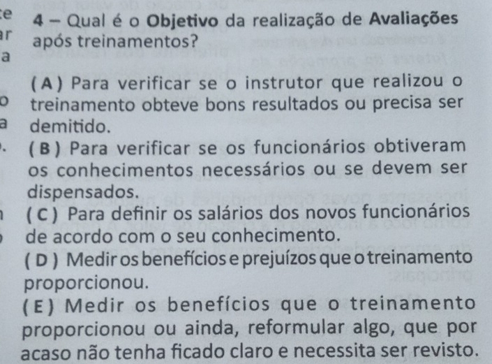 Qual é o Objetivo da realização de Avaliações
r após treinamentos?
a
(A) Para verificar se o instrutor que realizou o
o treinamento obteve bons resultados ou precisa ser
a demitido.
· (β) Para verificar se os funcionários obtiveram
os conhecimentos necessários ou se devem ser
dispensados.
( C ) Para definir os salários dos novos funcionários
de acordo com o seu conhecimento.
( D ) Medir os benefícios e prejuízos que o treinamento
proporcionou.
(E) Medir os benefícios que o treinamento
proporcionou ou ainda, reformular algo, que por
acaso não tenha ficado claro e necessita ser revisto.