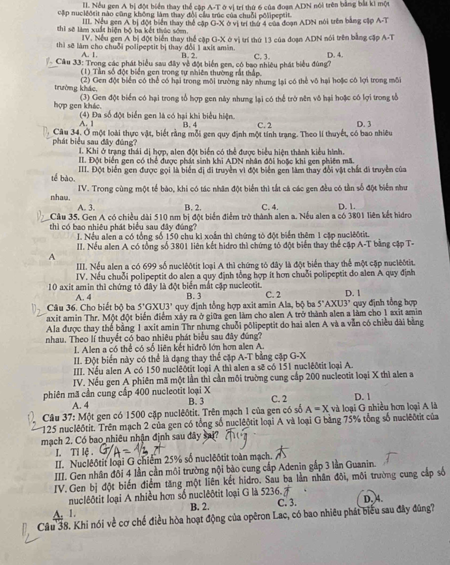 Nếu gen A bị đột biển thay thể cặp A-T ở vị trí thứ 6 của đoạn ADN nói trên bằng bắt kì một
cập nucleôtit nào cũng không làm thay đổi cầu trúc của chuỗi pôlipeptit.
III. Nếu gen A bị đột biển thay thể cập G-X ở vị trí thứ 4 của đoạn ADN nói trên bằng cập A-T
thì sẽ làm xuất hiện bộ ba kết thúc sớm.
IV. Nếu gen A bị đột biển thay thể cặp G-X ở vị trí thứ 13 của đoạn ADN nói trên bằng cặp A-T
thì sẽ làm cho chuỗi polipeptit bị thay đổi 1 axit amin.
A. 1. B. 2. C. 3. D. 4.
Cầu 33: Trong các phát biểu sau đây về đột biển gen, có bao nhiêu phát biểu đúng?
(1) Tần số đột biển gen trong tự nhiên thường rất thấp.
(2) Gen đột biển có thể có hại trong môi trường này nhưng lại có thể vô hại hoặc có lợi trong môi
trường khác,
(3) Gen đột biến có hại trong tổ hợp gen này nhưng lại có thể trở nên vô hại hoặc có lợi trong tổ
hợp gen khác.
(4) Đa số đột biển gen là có hại khi biểu hiện.
A. 1 B. 4 C. 2 D. 3
Câu 34. Ở một loài thực vật, biết rằng mỗi gen quy định một tính trạng. Theo lí thuyết, có bao nhiêu
phát biểu sau đây đúng?
I. Khi ở trang thái dị hợp, alen đột biển có thể được biểu hiện thành kiểu hình.
II. Đột biến gen có thể được phát sinh khi ADN nhân đội hoặc khi gen phiên mã.
III. Đột biến gen được gọi là biến dị di truyền vì đột biến gen làm thay đổi vật chất di truyền của
tế bào.
IV. Trong cùng một tế bào, khi có tác nhân đột biến thì tất cả các gen đều có tần số đột biến như
nhau.
A. 3. B. 2. C. 4. D. 1.
Câu 35. Gen A có chiều dài 510 nm bị đột biến điểm trở thành alen a. Nếu alen a có 3801 liên kết hidro
thì có bao nhiêu phát biểu sau đây đúng?
I. Nếu alen a có tổng số 150 chu kì xoắn thì chứng tỏ đột biến thêm 1 cặp nuclêôtit.
II. Nếu alen A có tổng số 3801 liên kết hidro thì chứng tỏ đột biến thay thế cặp A-T bằng cặp T-
A
III. Nếu alen a có 699 số nuclêôtit loại A thì chứng tỏ đây là đột biến thay thế một cặp nuclêôtit.
IV. Nếu chuỗi polipeptit do alen a quy định tổng hợp ít hơn chuỗi polipeptit do alen A quy định
10 axit amin thì chứng tỏ đây là đột biển mất cặp nucleotit.
A. 4 B. 3 C. 2 D. 1
Câu 36. Cho biết bộ ba 5'GXU3' quy định tổng hợp axit amin Ala, bộ ba 5'AXU3' quy định tổng hợp
axit amin Thr. Một đột biến điểm xảy ra ở giữa gen làm cho alen A trở thành alen a làm cho 1 axit amin
Ala được thay thế bằng 1 axit amin Thr nhưng chuỗi pôlipeptit do hai alen A và a vẫn có chiều dài bằng
nhau. Theo lí thuyết có bao nhiêu phát biểu sau đây đúng?
I. Alen a có thể có số liên kết hiđrô lớn hơn alen A.
II. Đột biến này có thể là dạng thay thế cặp A-T bằng cặp G-X
III. Nếu alen A có 150 nuclêôtit loại A thì alen a sẽ có 151 nuclêôtit loại A.
IV. Nếu gen A phiên mã một lần thì cần môi trường cung cấp 200 nucleotit loại X thì alen a
phiên mã cần cung cấp 400 nucleotit loại X D. 1
A. 4 B. 3 C. 2
Câu 37: Một gen có 1500 cặp nuclêôtit. Trên mạch 1 của gen có số A=X và loại G nhiều hơn loại A là
125 nuclêôtit. Trên mạch 2 của gen có tổng số nuclêộtit loại A và loại G bằng 75% tổng số nuclêôtit của
mạch 2. Có bao nhiêu nhận định sau đây sai?
I. Ti lệ .
II. Nuclêôtit loại G chiếm 25% số nuclêôtit toàn mạch.
III. Gen nhân đôi 4 lần cần môi trường nội bào cung cấp Adenin gấp 3 lần Guanin.
IV.Gen bị đột biến điểm tăng một liên kết hidro. Sau ba lần nhân đôi, môi trường cung cấp số
nuclêôtit loại A nhiều hơn số nuclêôtit loại G là . 5236
C. 3. D. 4.
A. 1. B. 2.
Câu 38. Khi nói về cơ chế điều hòa hoạt động của opêron Lac, có bao nhiêu phát biểu sau đây đũng?