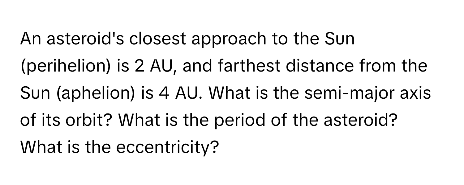 An asteroid's closest approach to the Sun (perihelion) is 2 AU, and farthest distance from the Sun (aphelion) is 4 AU. What is the semi-major axis of its orbit? What is the period of the asteroid? What is the eccentricity?