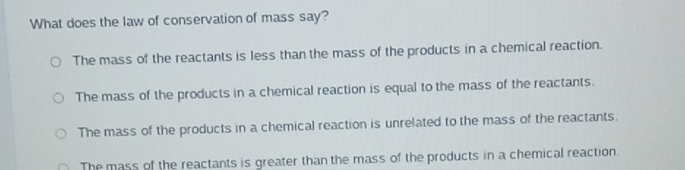 What does the law of conservation of mass say?
The mass of the reactants is less than the mass of the products in a chemical reaction.
The mass of the products in a chemical reaction is equal to the mass of the reactants.
The mass of the products in a chemical reaction is unrelated to the mass of the reactants.
The mass of the reactants is greater than the mass of the products in a chemical reaction.