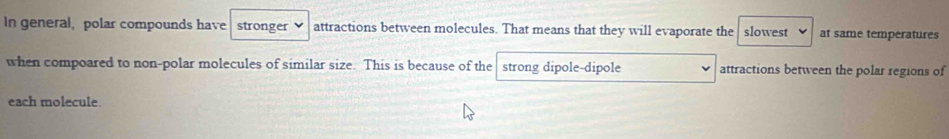 In general, polar compounds have stronger attractions between molecules. That means that they will evaporate the slowest at same temperatures 
when compoared to non-polar molecules of similar size. This is because of the strong dipole-dipole attractions between the polar regions of 
each molecule.