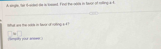 A single, fair 6 -sided die is tossed. Find the odds in favor of rolling a 4. 
What are the odds in favor of rolling a 4? 
□ to □ 
(Simplify your answer.)