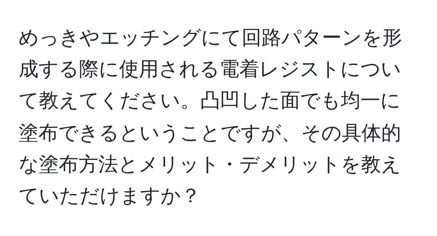 めっきやエッチングにて回路パターンを形成する際に使用される電着レジストについて教えてください。凸凹した面でも均一に塗布できるということですが、その具体的な塗布方法とメリット・デメリットを教えていただけますか？