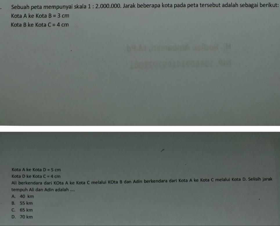 Sebuah peta mempunyai skala 1:2.000.000 D. Jarak beberapa kota pada peta tersebut adalah sebagai berikut:
Kota A ke Kota B=3cm
Kota B ke Kota C=4cm
Kota A ke Kota D=5cm
Kota D ke Kota C=4cm
Ali berkendara dari KOta A ke Kota C melalui KOta B dan Adin berkendara dari Kota A ke Kota C melalui Kota D. Selisih jarak
tempuh Ali dan Adin adalah ....
A. 40 km
B. 55 km
C. 65 km
D. 70 km