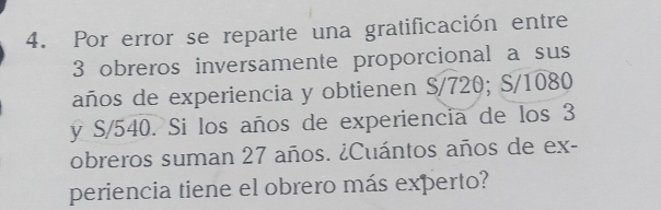 Por error se reparte una gratificación entre
3 obreros inversamente proporcional a sus 
años de experiencia y obtienen S/720; S/1080
y S/540. Si los años de experiencia de los 3
obreros suman 27 años. ¿Cuántos años de ex- 
periencia tiene el obrero más experto?