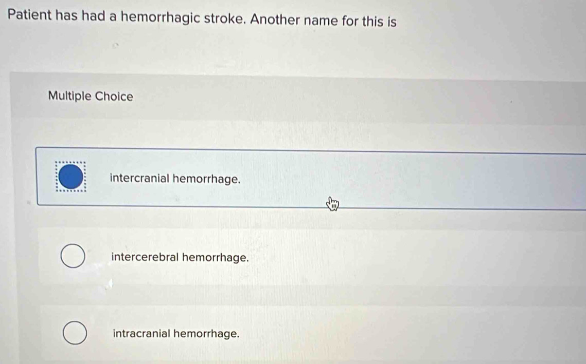 Patient has had a hemorrhagic stroke. Another name for this is
Multiple Choice
intercranial hemorrhage.
intercerebral hemorrhage.
intracranial hemorrhage.