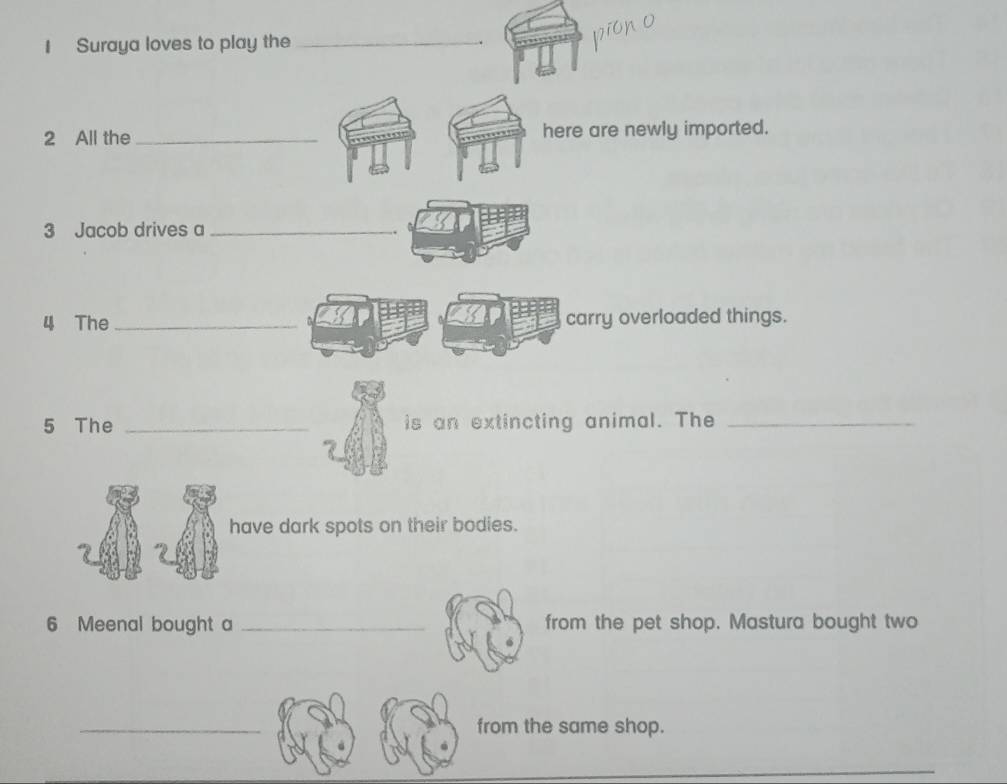 Suraya loves to play the _. 
2 All the _here are newly imported. 
3 Jacob drives a_ 
4 The _carry overloaded things. 
5 The _is an extincting animal. The_ 
have dark spots on their bodies. 
6 Meenal bought a _from the pet shop. Mastura bought two 
_ 
from the same shop.