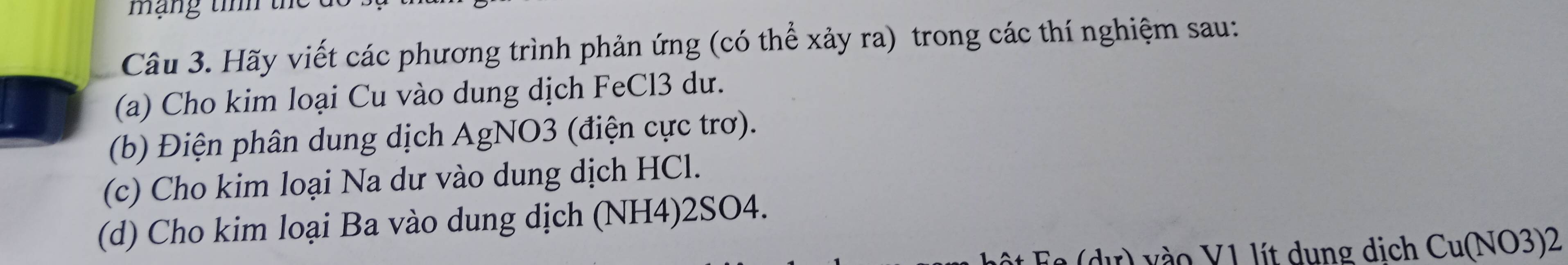 mạng tính tể 
Câu 3. Hãy viết các phương trình phản ứng (có thể xảy ra) trong các thí nghiệm sau: 
(a) Cho kim loại Cu vào dung dịch FeCl3 dư. 
(b) Điện phân dung dịch AgNO3 (điện cực trơ). 
(c) Cho kim loại Na dư vào dung dịch HCl. 
(d) Cho kim loại Ba vào dung dịch (NH4) 2SO4. 
Ee (dư) vào V1 lít dung dịch Cu(NO3)2