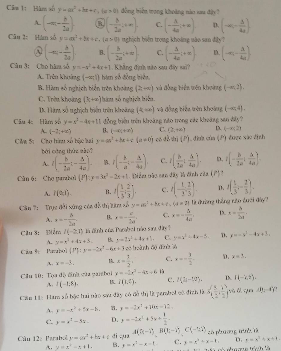 Hàm số y=ax^2+bx+c,(a>0) đồng biến trong khoảng nào sau đậy?
A. (-∈fty ,- b/2a ). B. (- b/2a ;+∈fty ). C. (- △ /4a ;+∈fty ). D. (-∈fty ;- △ /4a ).
Câu 2: Hàm số y=ax^2+bx+c,(a>0) nghịch biến trong khoảng nào sau đậy?
A (-∈fty ,- b/2a ). B. (- b/2a ;+∈fty ). C. (- △ /4a ;+∈fty ). D. (-∈fty ;- Delta /4a ).
Câu 3: Cho hàm số y=-x^2+4x+1. Khẳng định nào sau đây sai?
A. Trên khoảng (-∈fty ;1) hàm số đồng biên.
B. Hàm số nghịch biến trên khoảng (2;+∈fty ) và đồng biến trên khoảng (-∈fty ;2).
C. Trên khoảng (3,+∈fty ) hàm số nghịch biển.
D. Hàm số nghịch biến trên khoảng (4;+∈fty ) và đồng biến trên khoảng (-∈fty ;4).
Câu 4: Hàm số y=x^2-4x+11 đồng biến trên khoảng nào trong các khoảng sau đây?
A. (-2;+∈fty ) B. (-∈fty ;+∈fty ) C. (2;+∈fty ) D. (-∈fty ;2)
Câu 5: Cho hàm số bậc hai y=ax^2+bx+c(a!= 0) có đồ thị (P), đinh của (P) được xác định
bởi công thức nào?
A. I(- b/2a ;- △ /4a ). B. l(- b/a ;- △ /4a ). C. I( b/2a : △ /4a ). D. I(- b/2a ; △ /4a ).
Câu 6: Cho parabol (P):y=3x^2-2x+1. Điểm nào sau đây là đinh của (P)?
A. I(0;1). B. I( 1/3 ; 2/3 ). C. I(- 1/3 ; 2/3 ). D. I( 1/3 ;- 2/3 ).
Câu 7: Trục đối xứng của đồ thị hàm số y=ax^2+bx+c,(a!= 0) là đường thẳng nào dưới đây?
A. x=- b/2a . B. x=- c/2a . C. x=- A/4a . D. x= b/2a ,
Câu 8: Điểm I(-2;1) là đinh của Parabol nào sau đây?
A. y=x^2+4x+5. B. y=2x^2+4x+1. C. y=x^2+4x-5. D. y=-x^2-4x+3.
Câu 9: Parabol ( 1 ) : ):y=-2x^2-6x+3 có hoành độ đỉnh là
C.
A. x=-3. B. x= 3/2 . x=- 3/2 . D. x=3.
* Câu 10: Tọa độ đỉnh của parabol y=-2x^2-4x+6 là
A. I(-1;8). B. I(1;0). C. l(2;-10). D. I(-1;6).
Câu 11: Hàm số bậc hai nào sau đây có đồ thị là parabol có đỉnh là S( 5/2 : 1/2 ) và đi qua A(1;-4)
A. y=-x^2+5x-8. B. y=-2x^2+10x-12.
C. y=x^2-5x. D. y=-2x^2+5x+ 1/2 .
Câu 12: Parabol y=ax^2+bx+c di qua A(0;-1)B(1;-1),C(-1;1) có phương trình là
A. y=x^2-x+1. B. y=x^2-x-1. C. y=x^2+x-1. D. y=x^2+x+1.
ó phương trình là