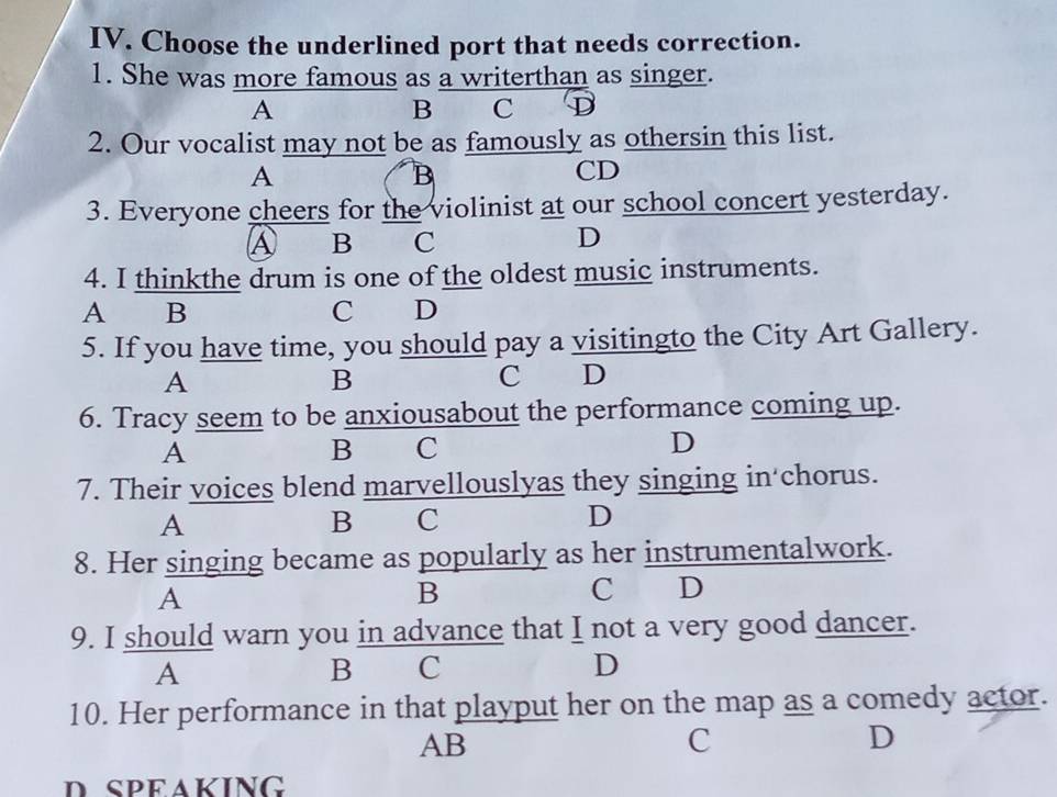 Choose the underlined port that needs correction.
1. She was more famous as a writerthan as singer.
A
B C D
2. Our vocalist may not be as famously as othersin this list.
A
B
CD
3. Everyone cheers for the violinist at our school concert yesterday.
A B C
D
4. I thinkthe drum is one of the oldest music instruments.
A B C D
5. If you have time, you should pay a visitingto the City Art Gallery.
A
B
C D
6. Tracy seem to be anxiousabout the performance coming up.
A
B C
D
7. Their voices blend marvellouslyas they singing in chorus.
A
B C
D
8. Her singing became as popularly as her instrumentalwork.
A
B
C . D
9. I should warn you in advance that I not a very good dancer.
A
B C
D
10. Her performance in that playput her on the map as a comedy actor.
AB
C
D
D SPEAKING