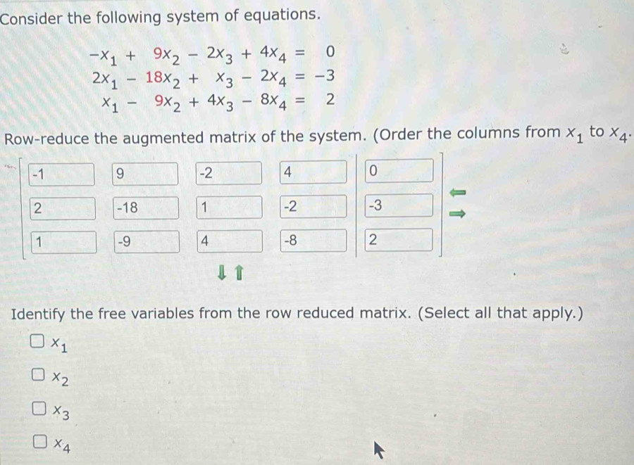 Consider the following system of equations.
-x_1+9x_2-2x_3+4x_4=0
2x_1-18x_2+x_3-2x_4=-3
x_1-9x_2+4x_3-8x_4=2
Row-reduce the augmented matrix of the system. (Order the columns from x_1 to x_4. 
Identify the free variables from the row reduced matrix. (Select all that apply.)
x_1
x_2
x_3
x_4