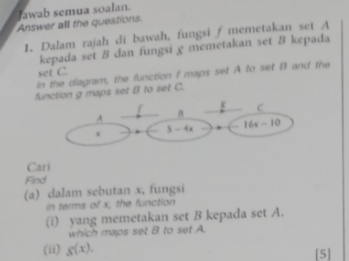 Jawab semua soalan.
Answer all the questions.
1. Dalam rajah di bawah, fungsi f memetakan set A
kepada set B dan fungsi g memetakan set B kepada
set C.
In the diagram, the function f maps set A to set B and the
fction g maps set B to set C.
Cari
Find
(a) dalam sebutan x, fungsi
in terms of x, the function
(i) yang memetakan set B kepada set A.
which maps set B to set A.
(ii) g(x).
[5]