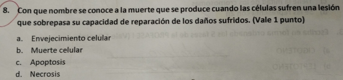 Con que nombre se conoce a la muerte que se produce cuando las células sufren una lesión
que sobrepasa su capacidad de reparación de los daños sufridos. (Vale 1 punto)
a. Envejecimiento celular
b. Muerte celular
c. Apoptosis
d. Necrosis