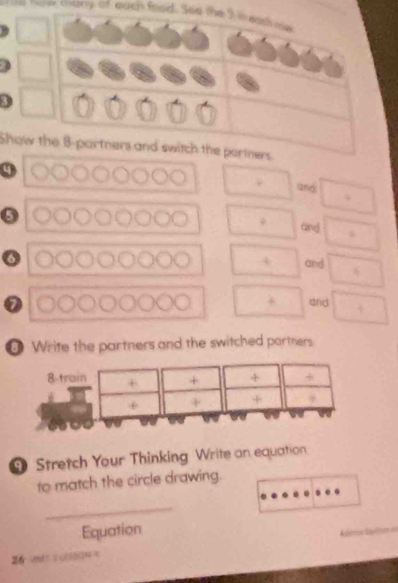 coany of euch food. See the I n ead oe 
3 
Show the 8 -partners and switch the portners
9
und 
ψ and
6
4 and 
and 
Write the partners and the switched partners 
8-trai + + + 
+ 
Stretch Your Thinking Write an equation 
to match the circle drawing. 
_ 
Equation