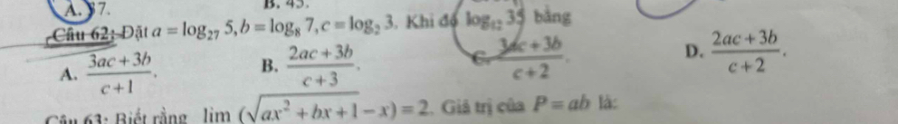 A. 37. B. 45
Câu 62: Đặt a=log _275, b=log _87, c=log _23. Khi đó log _1235 bằng
C
A.  (3ac+3b)/c+1 .  (2ac+3b)/c+3 .  (3ac+3b)/c+2 . D.  (2ac+3b)/c+2 . 
B.
Câu 63: Biết rằng limlimits (sqrt(ax^2+bx+1)-x)=2 2. Giả trị của P=ab là: