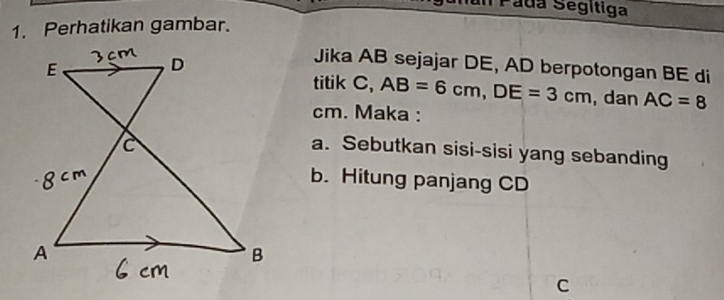 Páda Segitiga 
1. Perhatikan gambar. 
Jika AB sejajar DE, AD berpotongan BE di 
titik C, AB=6cm, DE=3cm , dan AC=8
cm. Maka : 
a. Sebutkan sisi-sisi yang sebanding 
b. Hitung panjang CD
C