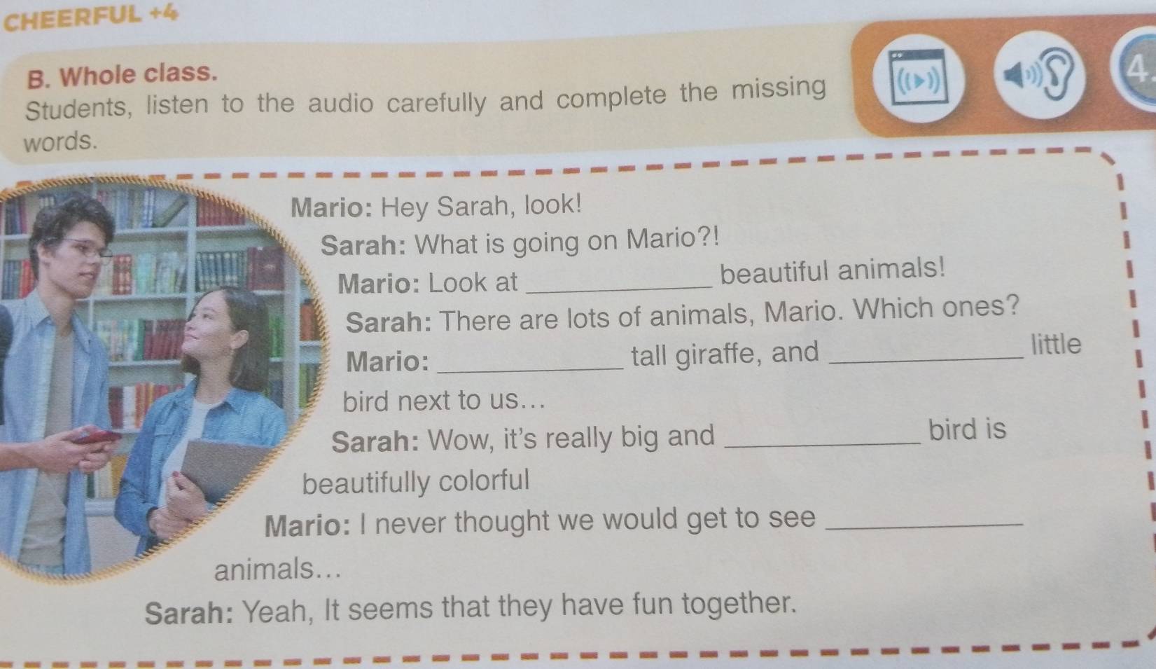 CHEERFUL +4 
B. Whole class. 
Students, listen to the audio carefully and complete the missing ((2) 
4 
words. 
: Hey Sarah, look! 
ah: What is going on Mario?! 
ario: Look at _beautiful animals! 
arah: There are lots of animals, Mario. Which ones? 
ario:_ tall giraffe, and_ 
little 
rd next to us... 
rah: Wow, it's really big and _bird is 
tifully colorful 
never thought we would get to see_ 
Sarah: Yeah, It seems that they have fun together.