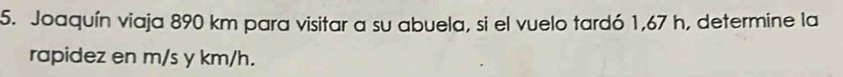 Joaquín viaja 890 km para visitar a su abuela, si el vuelo tardó 1,67 h, determine la 
rapidez en m/s y km/h.