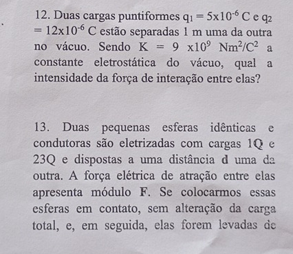 Duas cargas puntiformes q_1=5* 10^(-6)C e q_2
=12* 10^(-6)C estão separadas 1 m uma da outra 
no vácuo. Sendo K=9* 10^9Nm^2/C^2 a 
constante eletrostática do vácuo, qual a 
intensidade da força de interação entre elas? 
13. Duas pequenas esferas idênticas e 
condutoras são eletrizadas com cargas 1Q e 
23Q e dispostas a uma distância d uma da 
outra. A força elétrica de atração entre elas 
apresenta módulo F. Se colocarmos essas 
esferas em contato, sem alteração da carga 
total, e, em seguida, elas forem levadas de