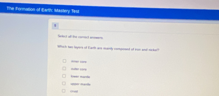 The Formation of Earth: Mastery Test
5
Select all the correct answers
Which two layers of Earth are mainly composed of iron and nickel?
inner core
outer core
lower mantle
upper mantle
crust