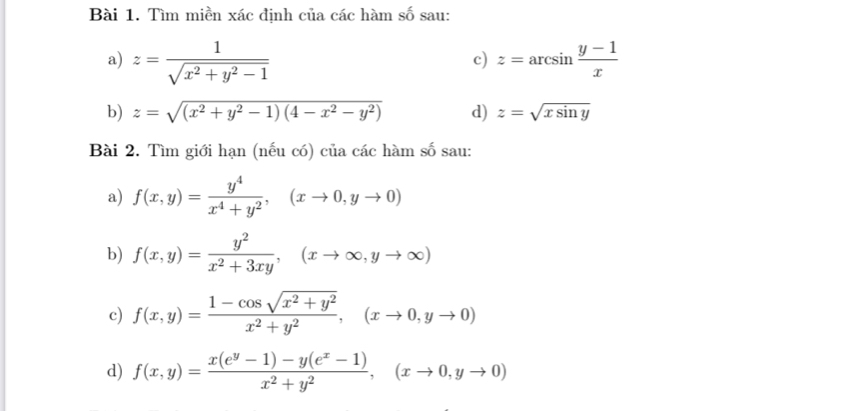 Tìm miền xác định của các hàm số sau: 
a) z= 1/sqrt(x^2+y^2-1)  z=arcsin  (y-1)/x 
c) 
b) z=sqrt((x^2+y^2-1)(4-x^2-y^2)) d) z=sqrt(xsin y)
Bài 2. Tìm giới hạn (nếu có) của các hàm số sau: 
a) f(x,y)= y^4/x^4+y^2 , (xto 0,yto 0)
b) f(x,y)= y^2/x^2+3xy , (xto ∈fty ,yto ∈fty )
c) f(x,y)= (1-cos sqrt(x^2+y^2))/x^2+y^2 , (xto 0,yto 0)
d) f(x,y)= (x(e^y-1)-y(e^x-1))/x^2+y^2 , (xto 0,yto 0)