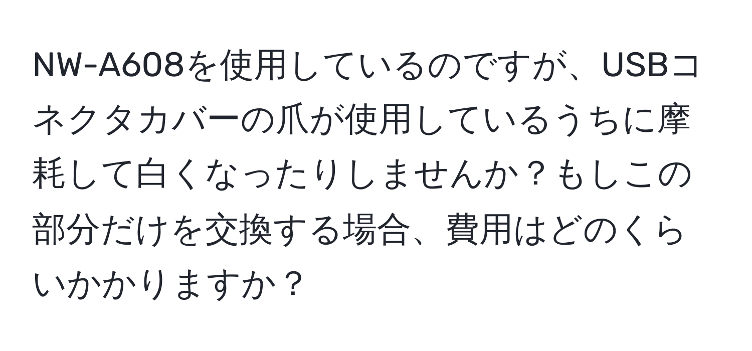 NW-A608を使用しているのですが、USBコネクタカバーの爪が使用しているうちに摩耗して白くなったりしませんか？もしこの部分だけを交換する場合、費用はどのくらいかかりますか？