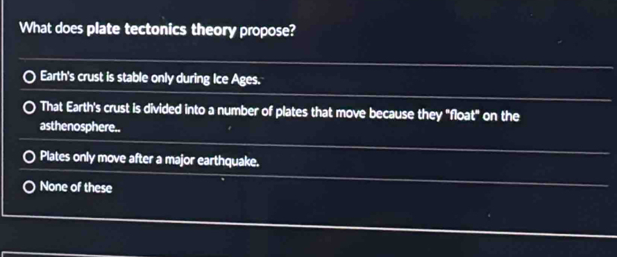 What does plate tectonics theory propose?
Earth's crust is stable only during Ice Ages.
That Earth's crust is divided into a number of plates that move because they "float" on the
asthenosphere..
Plates only move after a major earthquake.
None of these