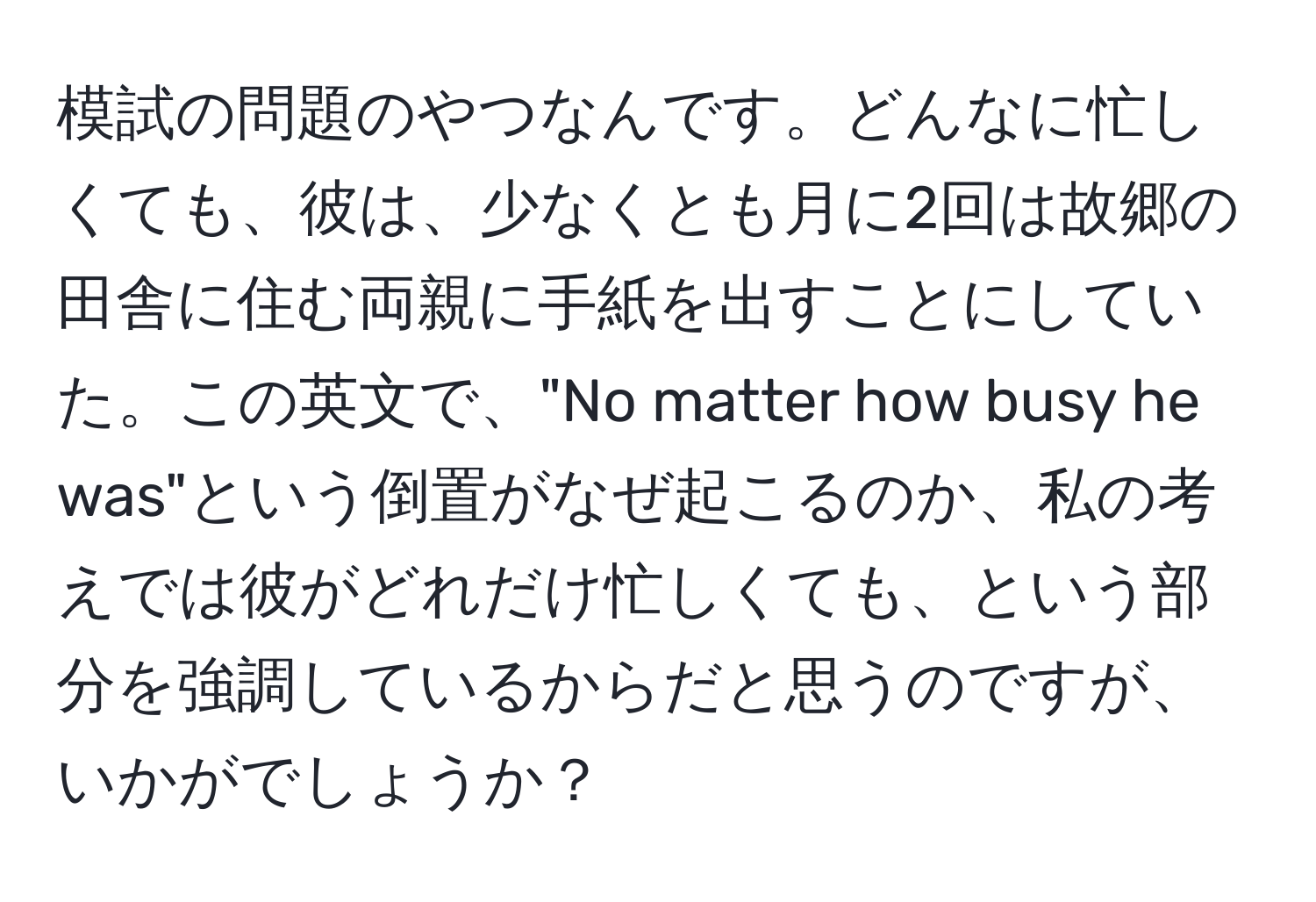 模試の問題のやつなんです。どんなに忙しくても、彼は、少なくとも月に2回は故郷の田舎に住む両親に手紙を出すことにしていた。この英文で、"No matter how busy he was"という倒置がなぜ起こるのか、私の考えでは彼がどれだけ忙しくても、という部分を強調しているからだと思うのですが、いかがでしょうか？