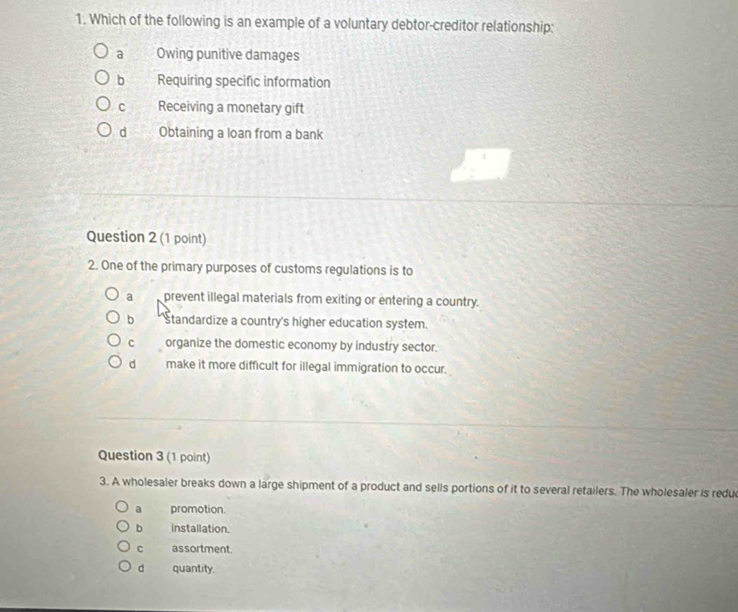 Which of the following is an example of a voluntary debtor-creditor relationship:
a Owing punitive damages
b Requiring specific information
C Receiving a monetary gift
d Obtaining a loan from a bank
Question 2 (1 point)
2. One of the primary purposes of customs regulations is to
a prevent illegal materials from exiting or entering a country.
b Standardize a country's higher education system.
C organize the domestic economy by industry sector.
d make it more difficult for illegal immigration to occur.
Question 3 (1 point)
3. A wholesaler breaks down a large shipment of a product and sells portions of it to several retailers. The wholesaler is redu
a promotion.
b installation.
C assortment.
d quantity