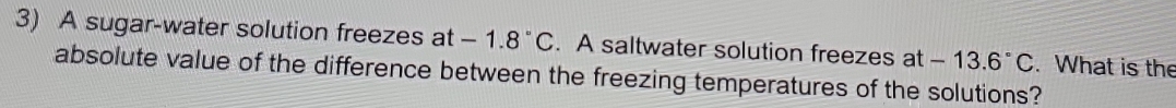 A sugar-water solution freezes at -1.8°C. A saltwater solution freezes at -13.6°C. What is the 
absolute value of the difference between the freezing temperatures of the solutions?