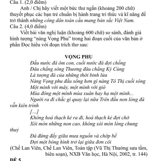 (2,0 điêm) 
Anh / Chị hãy viết một bức thư ngắn (khoảng 200 chữ) 
thuyết phục các bạn trẻ chuần bị hành trang tri thức và kĩ năng đề 
trở thành những công dân toàn cầu mang bản sắc Việt Nam. 
Câu 2. (4,0 điểm) 
Viết bài văn nghị luận (khoảng 600 chữ) so sánh, đánh giá 
hình tượng “nàng Vọng Phu” trong hai đoạn cuối của văn bản ở 
phần Đọc hiều với đoạn trích thơ sau: 
VQNG PHU 
Đầu nước đá ôm con, cuối nước đá đợi chồng 
Đâu chắng sông Thương đâu chăng Kỳ Cùng 
Là tượng đá của những thời binh lửa 
Nàng Vọng phu đầu sông hơn gì nàng Tô Thị cuối sông 
Một mình với mây, một mình với gió 
Mùa đông một mình mùa xuân hay hạ một mình... 
Người ra đi chắc gì quay lại nữa Trên đầu non lòng đá 
vẫn kiên trình 
[...] 
Không hoá thạch kẻ ra đi, hoá thạch kẻ đợi chờ 
Xói mòn những non cao, không xói mòn lòng chung 
thuỷ 
Đá đứng đẩy giữa mưa nguồn và chớp bề 
Đợi một bóng hình trở lại giữa đơn côi 
(Chế Lan Viên, Chế Lan Viên, Toàn tập (Vũ Thị Thường sưu tầm, 
biên soạn), NXB Văn học, Hà Nội, 2002, tr. 144) 
ĐÈ 5