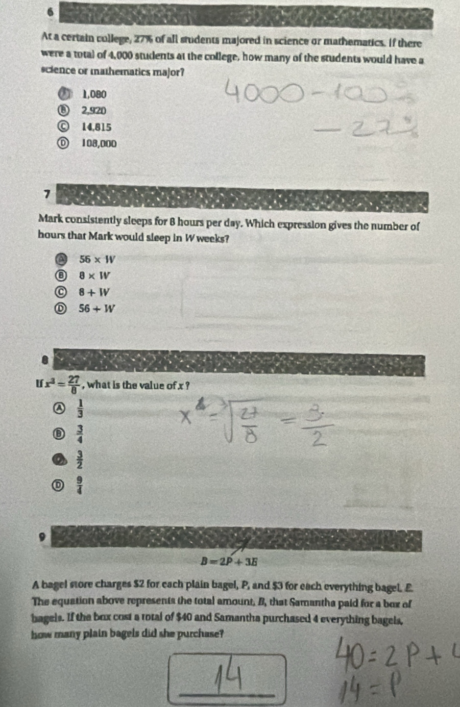 At a certain college, 27% of all students majored in science or mathematics. If there
were a total of 4,000 students at the college, how many of the students would have a
science or mathematics major?
) 1,080
⑧ 2,920
Ⓒ 14,815
Ⓓ 108,000
7
Mark consistently sleeps for 8 hours per day. Which expression gives the number of
hours that Mark would sleep in W weeks?
a 56* W
⑧ 8* W
C 8+W
D 56+W
U x^3= 27/8  , what is the value of x ?
④  1/3 
 3/4 
o  3/2 
 9/4 
B=2P+3E
A bagel store charges $2 for each plain bagel, P, and $3 for each everything bagel. E
The equation above represents the total amount. B, that Samantha paid for a box of
bagels. If the box cost a total of $40 and Samantha purchased 4 everything bagels,
how many plain bagels did she purchase?
_