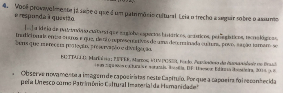 Você provavelmente já sabe o que é um patrimônio cultural. Leia o trecho a seguir sobre o assunto 
e responda à questão. 
[...] a ideia de patrimônio cultural que engloba aspectos históricos, artísticos, paisagísticos, tecnológicos, 
tradicionais entre outros e que, de tão representativos de uma determinada cultura, povo, nação tornam-se 
bens que merecem proteção, preservação e divulgação. 
BOTTALLO, Marilúcia ; PIFFER, Marcos; VON POSER, Paulo. Patrimônio da humanidade no Brasil: 
suas riquezas culturais e naturais. Brasília, DF: Unesco: Editora Brasileira, 2014. p. 8. 
Observe novamente a imagem de capoeiristas neste Capítulo. Por que a capoeira foi reconhecida 
pela Unesco como Patrimônio Cultural Imaterial da Humanidade?