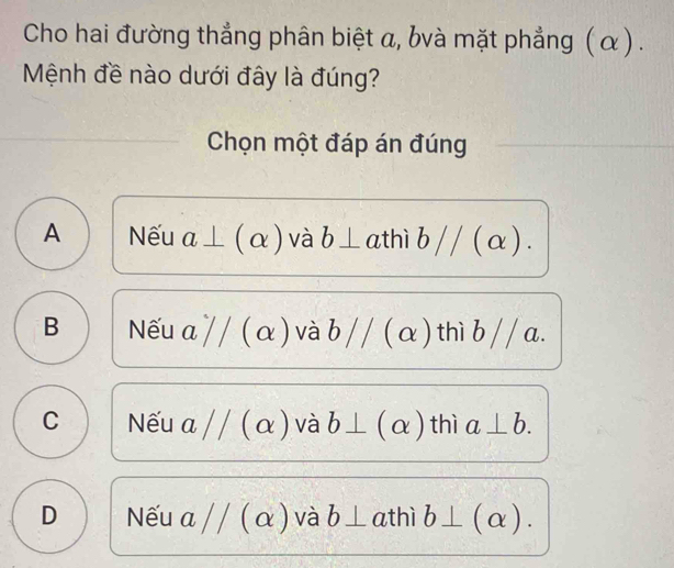 Cho hai đường thẳng phân biệt α, bvà mặt phẳng (α) .
Mệnh đề nào dưới đây là đúng?
Chọn một đáp án đúng
A Nếu a⊥ (alpha ) và b⊥ athì i b // (α ).
B Nếu a/ / (α ) và bparallel (α) thì b// a.
C Nếu aparallel (alpha ) và b⊥ (alpha ) thì a⊥ b.
D Nếu aparallel (alpha ) và b⊥ athì b⊥ (alpha ).