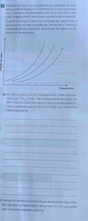 Pressão de vapor é uma grandeza que depende da subs- 
tância e da temperatura. Considerando a mesma substân- 
cia, o aumento da temperatura faz com que mais molé- 
culas migrem para a fase vapor, aumentando a pressão. 
O gráfico a seguir relaciona a pressão de vapor com a 
temperatura de três substâncias diferentes e mostra a 
correlação entre o aumento da pressão de vapor e o au- 
mento da temperatura. 
a) As três curvas (I, II e III) correspondem a três substân- 
cias (H_2O,CH_4 e H 1C ), não necessariamente nessa or- 
dem. Associe cada uma das curvas a uma das substân- 
cias e justifique sua escolha com base nas interações 
intermoleculares. 
_ 
_ 
_ 
_ 
_ 
_ 
_ 
_ 
_ 
_ 
_ 
_ 
O Indique no gráfico a temperatura de ebulição das subs- 
tâncias que correspondem às curvas I, II e III, que estão 
sob a mesma pressão externa.