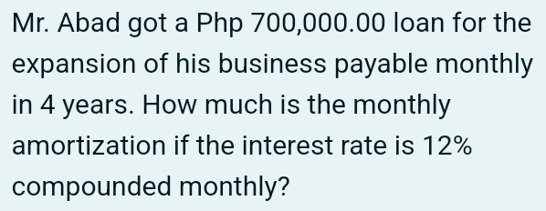 Mr. Abad got a Php 700,000.00 loan for the 
expansion of his business payable monthly 
in 4 years. How much is the monthly 
amortization if the interest rate is 12%
compounded monthly?