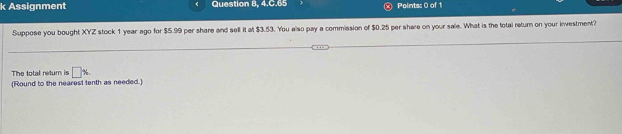 Assignment Question 8, 4.C.65 Points: 0 of 1 
Suppose you bought XYZ stock 1 year ago for $5.99 per share and sell it at $3.53. You also pay a commission of $0.25 per share on your sale. What is the total return on your investment? 
The total return is □ %. 
(Round to the nearest tenth as needed.)