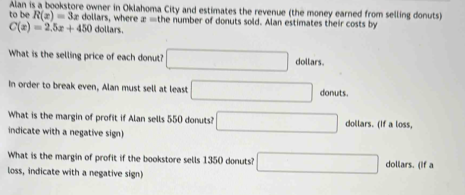 Alan is a bookstore owner in Oklahoma City and estimates the revenue (the money earned from selling donuts) 
to be R(x)=3x dollars, where x= the number of donuts sold. Alan estimates their costs by
C(x)=2.5x+450 dollars. 
What is the selling price of each donut? □ dollars. 
In order to break even, Alan must sell at least □ donuts. 
What is the margin of profit if Alan sells 550 donuts? □ dollars. (If a loss, 
indicate with a negative sign) 
What is the margin of profit if the bookstore sells 1350 donuts? □° dollars. (If a 
loss, indicate with a negative sign)