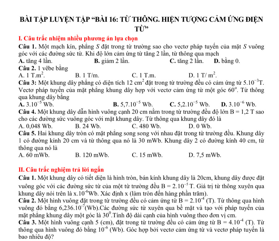 Bài Tập LUYỆN Tập “bàI 16: từ thônG. HiệN tượng Cảm ứNg điện
Từ”
I. Câu trắc nhiệm nhiều phương án lựa chọn
Câu 1. Một mạch kín, phăng S đặt trong từ trường sao cho vectơ pháp tuyến của mặt S vuông
góc với các đường sức từ. Khi độ lớn cảm ứng từ tăng 2 lần, từ thông qua mạch
A. tăng 4 lần. B. giảm 2 lần. C. tăng 2 lần. D. bằng 0.
Câu 2. 1 vêbe bằng
A. 1T.m^2. B. 1 T/m. C. 1 T.m. D. 1T/m^2.
Câu 3: Một khung dây phăng có diện tích 12cm^2 đặt trong từ trường đều có cảm ứng từ 5.10^(-3)T.
Vectơ pháp tuyển của mặt phăng khung dây hợp với vectơ cảm ứng từ một góc 60°. Từ thông
qua khung dây bằng
A. 3.10^(-5)Wb. B. 5,7.10^(-5)Wb. C. 5,2.10^(-5)Wb. D. 3.10^(-6)Wb.
Câu 4. Một khung dây dẫn hình vuông cạnh 20 cm nằm trong từ trường đều độ lớn B=1,2T sao
cho các đường sức vuông góc với mặt khung dây. Từ thông qua khung dây đó là
A. 0,048 Wb. B. 24 Wb. C. 480 Wb. D. 0 Wb.
Câu 5. Hai khung dây tròn có mặt phăng song song với nhau đặt trong từ trường đều. Khung dây
1 có đường kính 20 cm và từ thông qua nó là 30 mWb. Khung dây 2 có đường kính 40 cm, từ
thông qua nó là
A. 60 mWb. B. 120 mWb. C. 15 mWb. D. 7,5 mWb.
II. Câu trắc nghiệm trả lời ngắn
Câu 1. Một khung dây có tiết diện là hình tròn, bán kính khung dây là 20cm, khung dây được đặt
vuông góc với các đường sức từ của một từ trường đều B=2.10^(-5)T. Giá trị từ thông xuyên qua
khung dây nói trên là x 10^(-6)Wb 9. Xác định x (làm tròn đến hàng phần trăm).
Câu 2. Một hình vuông đặt trong từ trường đều có cảm ứng từ B=2.10^(-4)(T).  Từ thông qua hình
vuông đó bằng 6,236.10^(-7) (Wb) 0.Các đường sức từ xuyên qua bề mặt và tạo với pháp tuyến của
mặt phắng khung dây một góc là 30°.Tính độ dài cạnh của hình vuông theo đơn vị cm.
Câu 3. Một hình vuông cạnh 5 (cm), đặt trong từ trường đều có cảm ứng từ B=4.10^(-4)(T). Từ
thông qua hình vuông đó bằng 10^(-6) (Wb). ). Góc hợp bởi vectơ cảm ứng từ và vectơ pháp tuyển là
bao nhiêu độ?