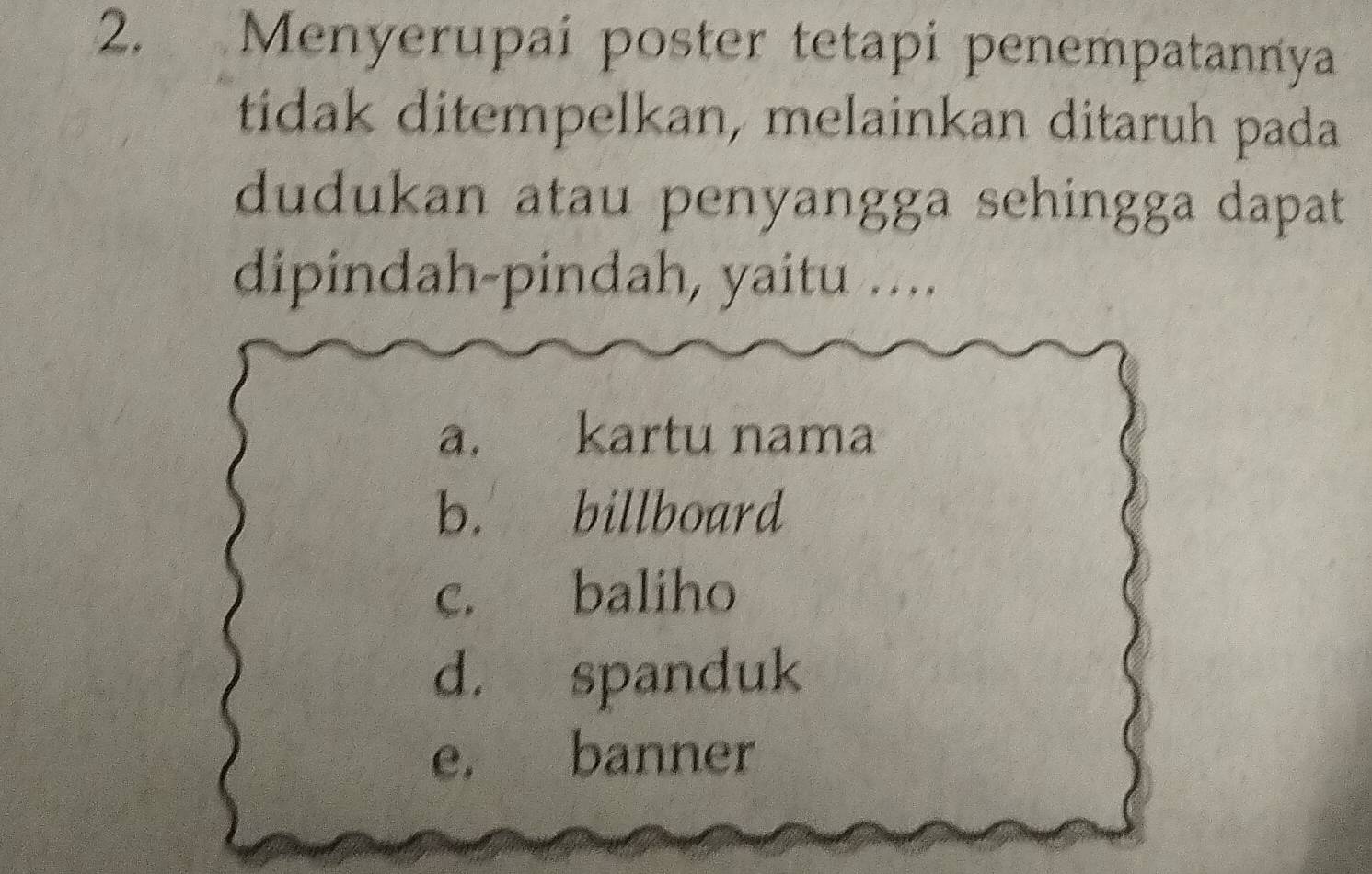 Menyerupai poster tetapi penempatannya
tidak ditempelkan, melainkan ditaruh pada
dudukan atau penyangga sehingga dapat
dipindah-pindah, yaitu ....
a. kartu nama
b. billboard
c. baliho
d. spanduk
e. banner