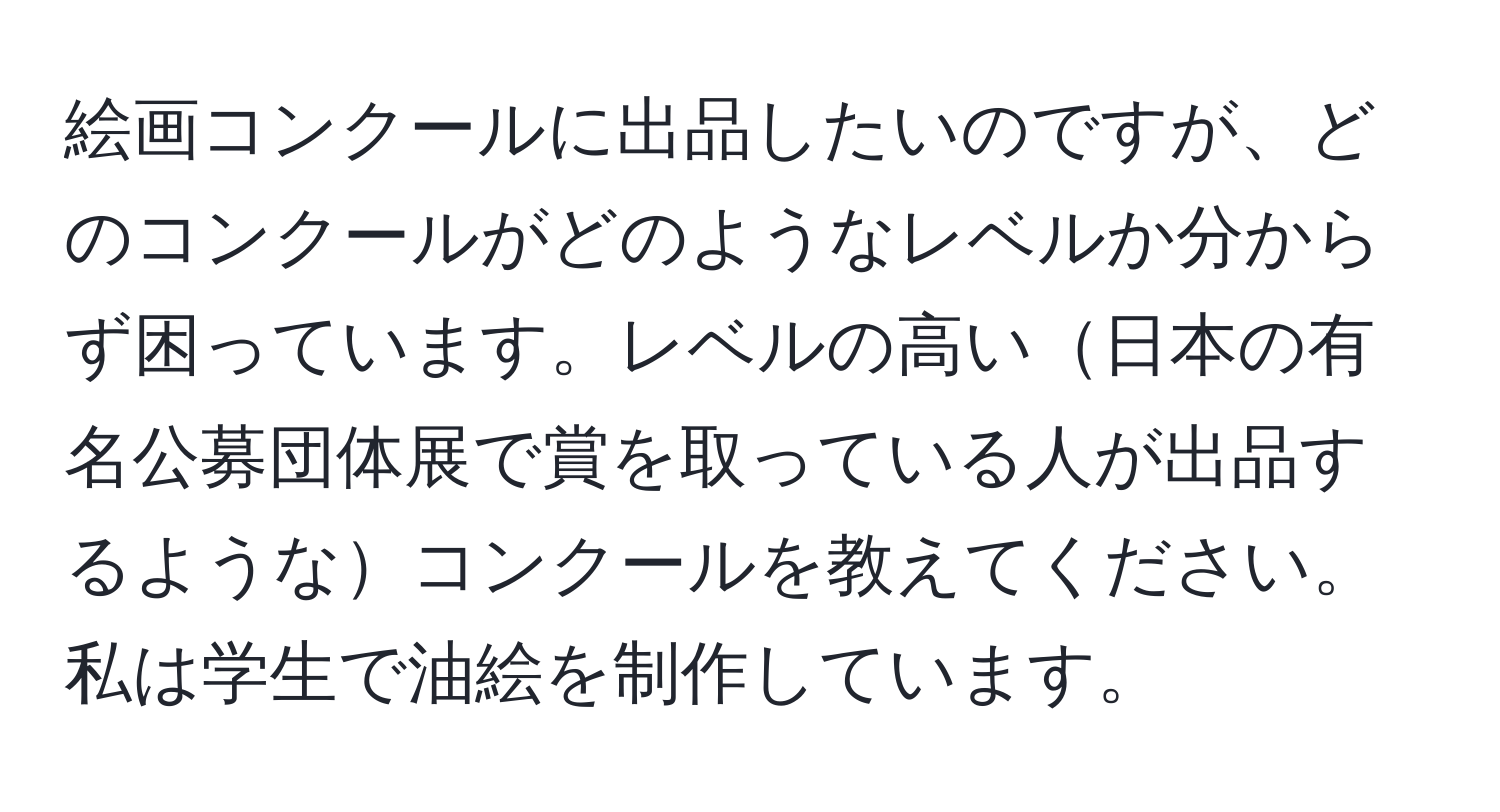 絵画コンクールに出品したいのですが、どのコンクールがどのようなレベルか分からず困っています。レベルの高い日本の有名公募団体展で賞を取っている人が出品するようなコンクールを教えてください。私は学生で油絵を制作しています。