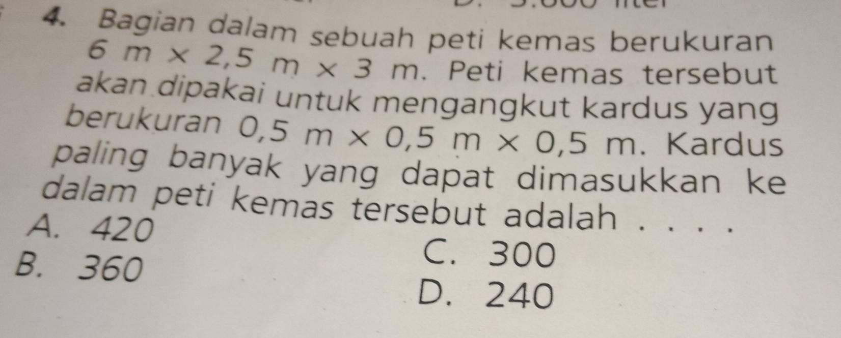 Bagian dalam sebuah peti kemas berukuran
6m* 2,5m* 3m. Peti kemas tersebut
akan dipakai untuk mengangkut kardus yang
berukuran 0,5m* 0,5m* 0,5m. Kardus
paling banyak yang dapat dimasukkan ke 
dalam peti kemas tersebut adalah . . . .
A. 420
B. 360
C. 300
D. 240