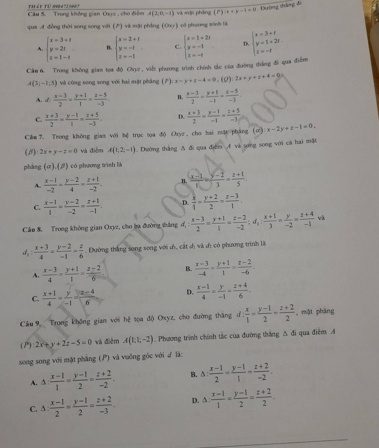 thảy tử 0984723007
Câu 5. Trong không gian Oxyz, cho điểm A(2;0;-1) và mặt phảng (P):x+y-1=0. Đường thắng đi
qua A đồng thời song song với (P) và mặt phẳng (Oxy) có phương trình là
A. beginarrayl x=3+t y=2t z=1-tendarray. beginarrayl x=2+t y=-t z=-1endarray. . beginarrayl x=1+2t y=-1 z=-tendarray. . D. beginarrayl x=3+t y=1+2t. z=-tendarray.
B.
C.
Câu 6. Trong không gian tọa độ Oxyz , viết phương trình chính tắc của đường thẳng đi qua điểm
A(3;-1;5) và cùng song song với hai mặt phẳng (P) x-y+z-4=0 ,(2) 2x+y+z+4=0
A. d:  (x-3)/2 = (y+1)/1 = (z-5)/-3 .
B.  (x-3)/2 = (y+1)/-1 = (z-5)/-3 .
C.  (x+3)/2 = (y-1)/1 = (z+5)/-3 .
D.  (x+3)/2 = (y-1)/-1 = (z+5)/-3 
Câu 7. Trong không gian với hệ trục tọa độ Oxyz, cho hai mặt phẳng (alpha ):x-2y+z-1=0,
(β): 2x+y-z=0 và điềm A(1;2;-1). Đường thắng Δ đi qua điểm A và song song với cả hai mặt
phẳng (alpha ),(beta ) có phương trình là
A.  (x-1)/-2 = (y-2)/4 = (z+1)/-2 .
B.  (x-1)/1 = (y-2)/3 = (z+1)/5 .
C.  (x-1)/1 = (y-2)/-2 = (z+1)/-1 .
D.  x/1 = (y+2)/2 = (z-3)/1 .
Câu 8. Trong không gian Oxyz, cho ba đường thắng d_1: (x-3)/2 = (y+1)/1 = (z-2)/-2 ;d_2: (x+1)/3 = y/-2 = (z+4)/-1 vi 1
d_3: : (x+3)/4 = (y-2)/-1 = z/6 . Đường thắng song song với đ₃, cắt đị và đị có phương trình là
A.  (x-3)/4 = (y+1)/1 = (z-2)/6 .
B.  (x-3)/-4 = (y+1)/1 = (z-2)/-6 .
C.  (x+1)/4 = y/-1 = (z-4)/6 
D.  (x-1)/4 = y/-1 = (z+4)/6 .
Câu 9. Trong không gian với hệ tọa độ Oxyz, cho đường thắng d: d: x/1 = (y-1)/2 = (z+2)/2  , mặt phǎng
(P): 2x+y+2z-5=0 và điểm A(1;1;-2). Phương trình chính tắc của đường thẳng Δ đi qua điểm A
song song với mặt phẳng (P) và vuông góc với đ là:
B.
A.△ :  (x-1)/1 = (y-1)/2 = (z+2)/-2 . △ : (x-1)/2 = (y-1)/1 = (z+2)/-2 .
C. 1: (x-1)/2 = (y-1)/2 = (z+2)/-3 .
D. △ : (x-1)/1 = (y-1)/2 = (z+2)/2 .