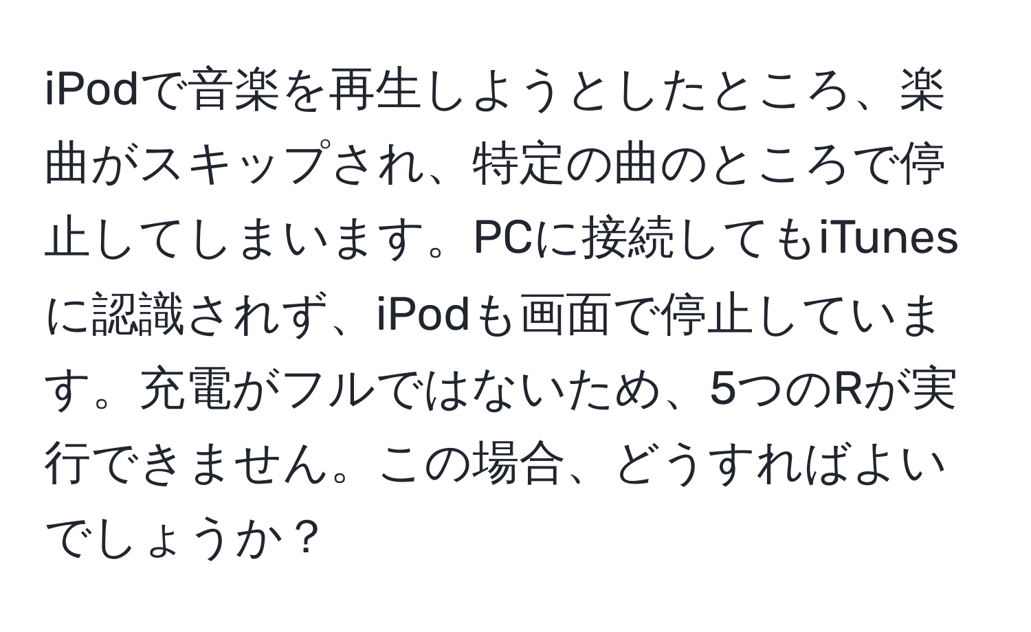 iPodで音楽を再生しようとしたところ、楽曲がスキップされ、特定の曲のところで停止してしまいます。PCに接続してもiTunesに認識されず、iPodも画面で停止しています。充電がフルではないため、5つのRが実行できません。この場合、どうすればよいでしょうか？