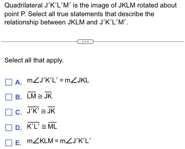 Quadrilateral | 'K 1| L'M' is the image of JKLM rotated about
point P. Select all true statements that describe the
relationship between JKLM and J'K'L'M'. 
Select all that apply.
A. m∠ J'K'L'=m∠ JKL
B. overline LM≌ overline JK
C. overline J'K'≌ overline JK
D. overline K'L'≌ overline ML
E. m∠ KLM=m∠ J'K'L'