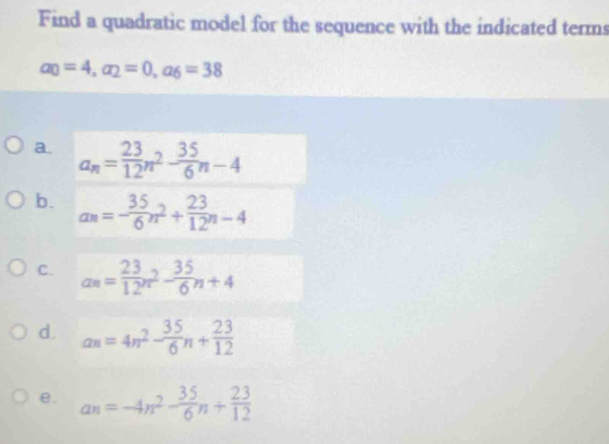 Find a quadratic model for the sequence with the indicated terms
a_0=4, a_2=0, a_6=38
a. a_n= 23/12 n^2- 35/6 n-4
b. a_n=- 35/6 n^2+ 23/12 n-4
C. an= 23/12 n^2- 35/6 n+4
d. an=4n^2- 35/6 n+ 23/12 
e. a_n=-4n^2- 35/6 n+ 23/12 