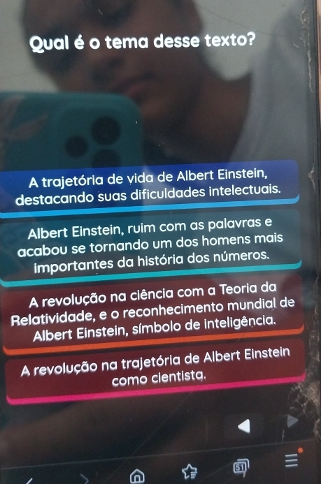 Qual é o tema desse texto?
A trajetória de vida de Albert Einstein,
destacando suas dificuldades intelectuais.
Albert Einstein, ruim com as palavras e
acabou se tornando um dos homens mais 
importantes da história dos números.
A revolução na ciência com a Teoria da
Relatividade, e o reconhecimento mundial de
Albert Einstein, símbolo de inteligência.
A revolução na trajetória de Albert Einstein
como cientistg.